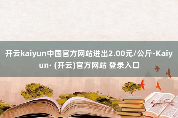 开云kaiyun中国官方网站进出2.00元/公斤-Kaiyun· (开云)官方网站 登录入口