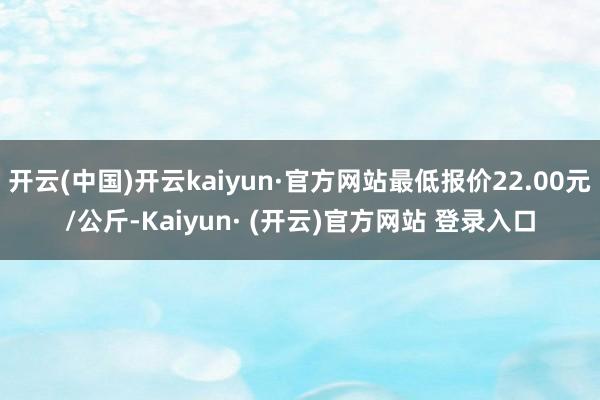 开云(中国)开云kaiyun·官方网站最低报价22.00元/公斤-Kaiyun· (开云)官方网站 登录入口