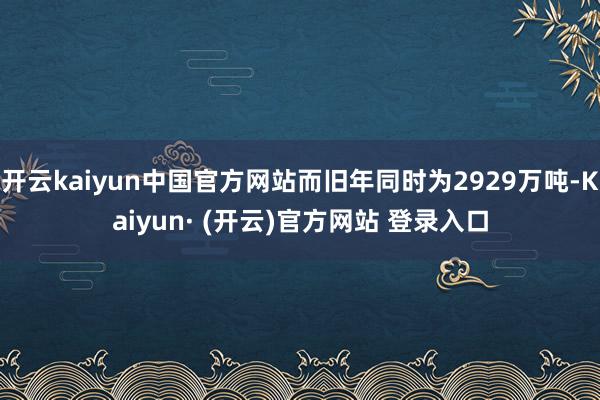 开云kaiyun中国官方网站而旧年同时为2929万吨-Kaiyun· (开云)官方网站 登录入口