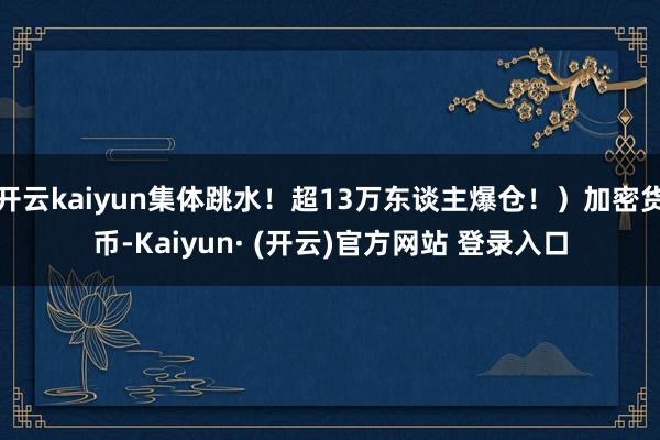 开云kaiyun集体跳水！超13万东谈主爆仓！）加密货币-Kaiyun· (开云)官方网站 登录入口