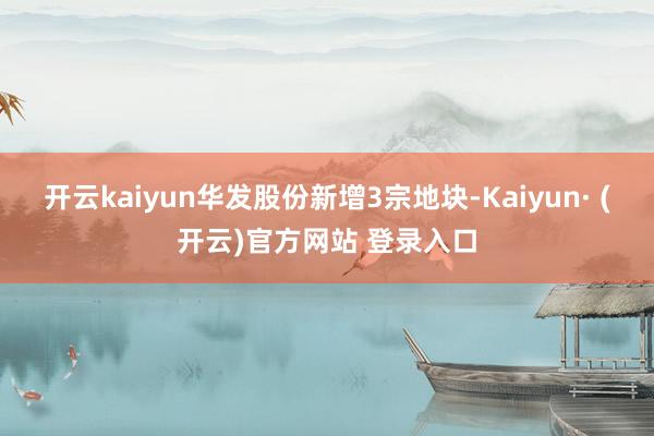 开云kaiyun华发股份新增3宗地块-Kaiyun· (开云)官方网站 登录入口