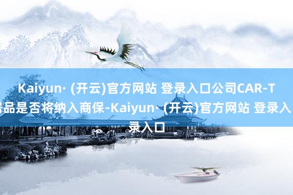 Kaiyun· (开云)官方网站 登录入口公司CAR-T居品是否将纳入商保-Kaiyun· (开云)官方网站 登录入口