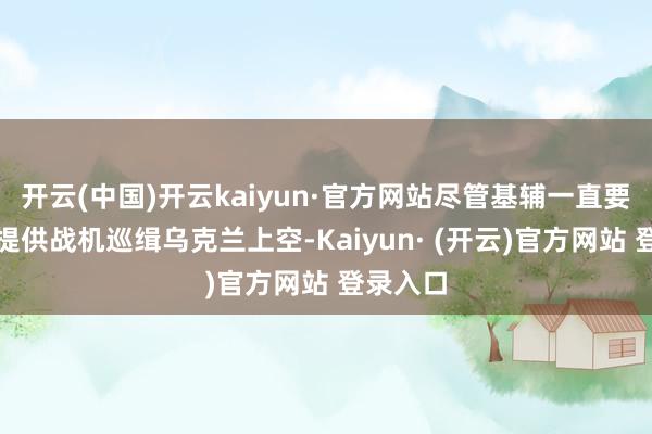 开云(中国)开云kaiyun·官方网站尽管基辅一直要求友邦提供战机巡缉乌克兰上空-Kaiyun· (开云)官方网站 登录入口