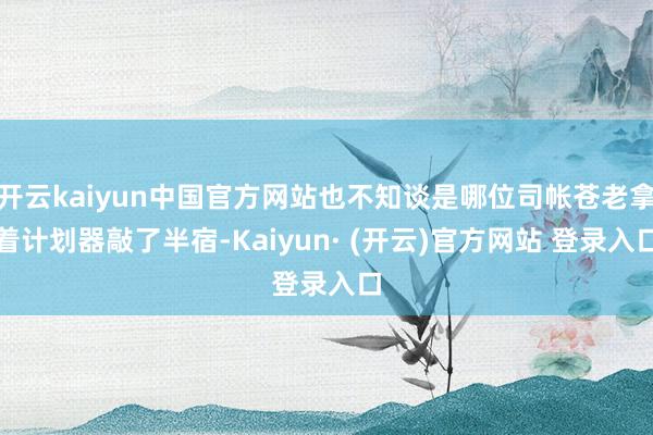 开云kaiyun中国官方网站也不知谈是哪位司帐苍老拿着计划器敲了半宿-Kaiyun· (开云)官方网站 登录入口