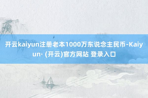 开云kaiyun注册老本1000万东说念主民币-Kaiyun· (开云)官方网站 登录入口