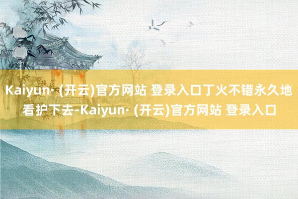 Kaiyun· (开云)官方网站 登录入口丁火不错永久地看护下去-Kaiyun· (开云)官方网站 登录入口