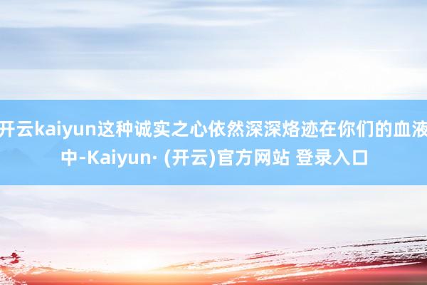 开云kaiyun这种诚实之心依然深深烙迹在你们的血液中-Kaiyun· (开云)官方网站 登录入口