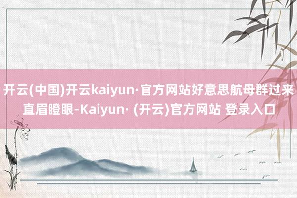 开云(中国)开云kaiyun·官方网站好意思航母群过来直眉瞪眼-Kaiyun· (开云)官方网站 登录入口