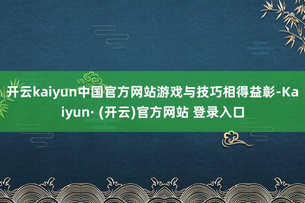 开云kaiyun中国官方网站　　游戏与技巧相得益彰-Kaiyun· (开云)官方网站 登录入口