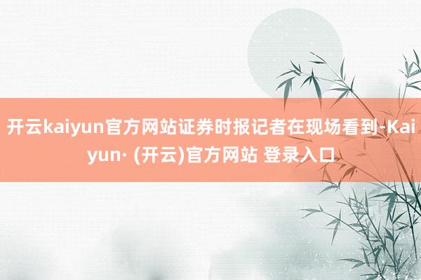 开云kaiyun官方网站证券时报记者在现场看到-Kaiyun· (开云)官方网站 登录入口