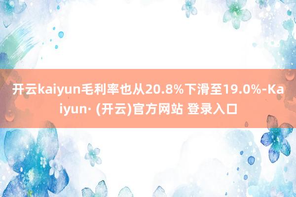 开云kaiyun毛利率也从20.8%下滑至19.0%-Kaiyun· (开云)官方网站 登录入口