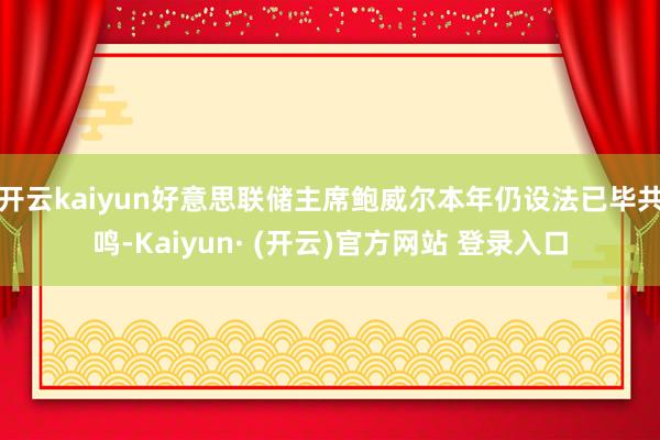 开云kaiyun好意思联储主席鲍威尔本年仍设法已毕共鸣-Kaiyun· (开云)官方网站 登录入口