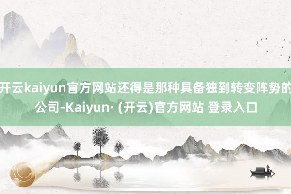 开云kaiyun官方网站还得是那种具备独到转变阵势的公司-Kaiyun· (开云)官方网站 登录入口