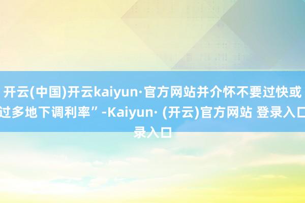 开云(中国)开云kaiyun·官方网站并介怀不要过快或过多地下调利率”-Kaiyun· (开云)官方网站 登录入口
