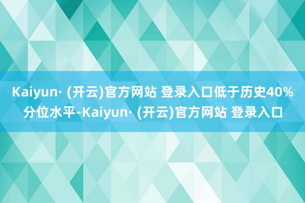Kaiyun· (开云)官方网站 登录入口低于历史40%分位水平-Kaiyun· (开云)官方网站 登录入口