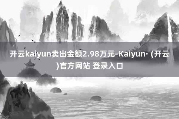 开云kaiyun卖出金额2.98万元-Kaiyun· (开云)官方网站 登录入口