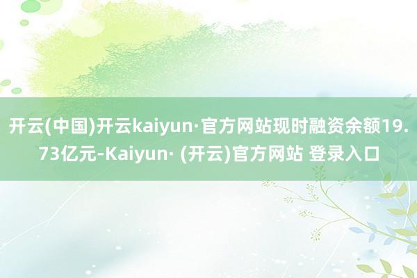 开云(中国)开云kaiyun·官方网站现时融资余额19.73亿元-Kaiyun· (开云)官方网站 登录入口