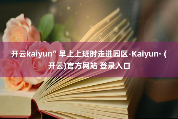 开云kaiyun”早上上班时走进园区-Kaiyun· (开云)官方网站 登录入口