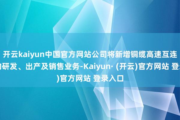开云kaiyun中国官方网站公司将新增铜缆高速互连联系的研发、出产及销售业务-Kaiyun· (开云)官方网站 登录入口