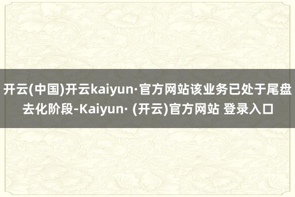 开云(中国)开云kaiyun·官方网站该业务已处于尾盘去化阶段-Kaiyun· (开云)官方网站 登录入口