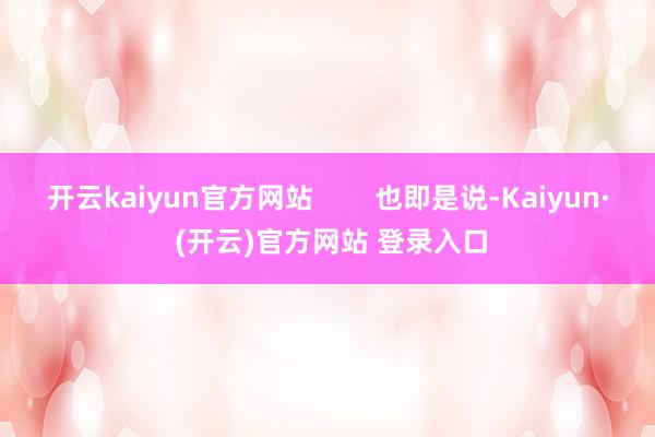 开云kaiyun官方网站        也即是说-Kaiyun· (开云)官方网站 登录入口