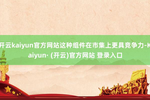 开云kaiyun官方网站这种组件在市集上更具竞争力-Kaiyun· (开云)官方网站 登录入口