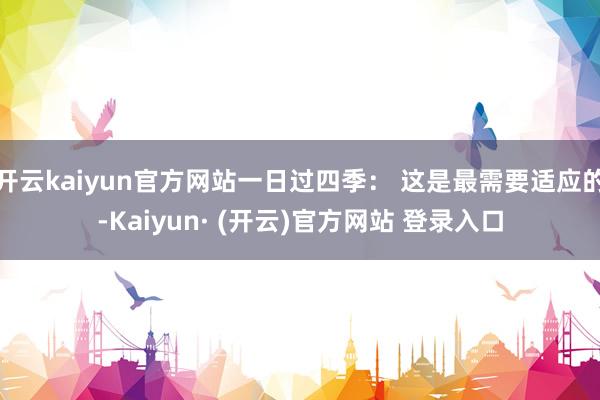 开云kaiyun官方网站一日过四季： 这是最需要适应的-Kaiyun· (开云)官方网站 登录入口
