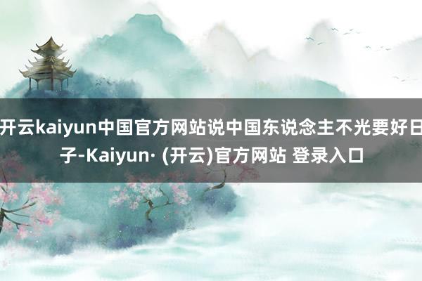 开云kaiyun中国官方网站说中国东说念主不光要好日子-Kaiyun· (开云)官方网站 登录入口