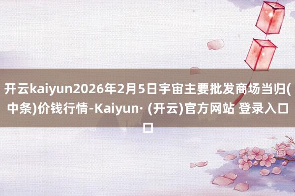 开云kaiyun2026年2月5日宇宙主要批发商场当归(中条)价钱行情-Kaiyun· (开云)官方网站 登录入口