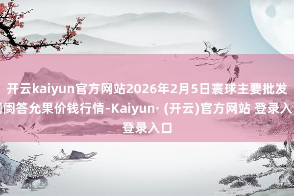 开云kaiyun官方网站2026年2月5日寰球主要批发阛阓答允果价钱行情-Kaiyun· (开云)官方网站 登录入口