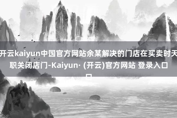 开云kaiyun中国官方网站余某解决的门店在买卖时天职关闭店门-Kaiyun· (开云)官方网站 登录入口