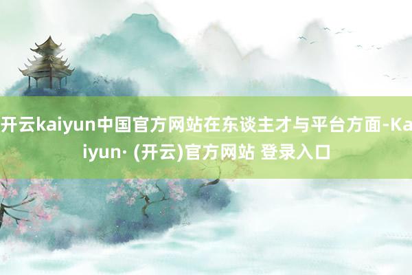 开云kaiyun中国官方网站在东谈主才与平台方面-Kaiyun· (开云)官方网站 登录入口